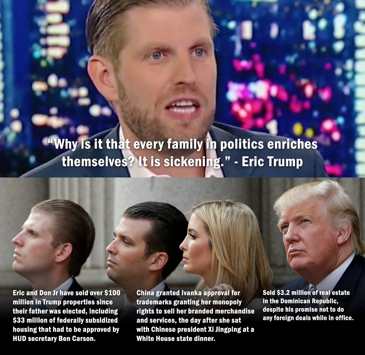political political-memes political text: •m/hy sit th t every family I politics enriches themselve Eric and Don Jr have sold over $100 million in Trump properties since their father was elected, including $33 million of federally subsidized housing that had to be approved by HUD secretary Ben Carson. It is sickenin .