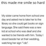 wholesome-memes cute text: this made me smile so hard My sister came home from school one day and asked me to take her to the library so she could get books on sign language. She said there was a new kid at school who was deaf and she wanted to be friends with him. Today I stood beside her at their wedding, watching her sign 