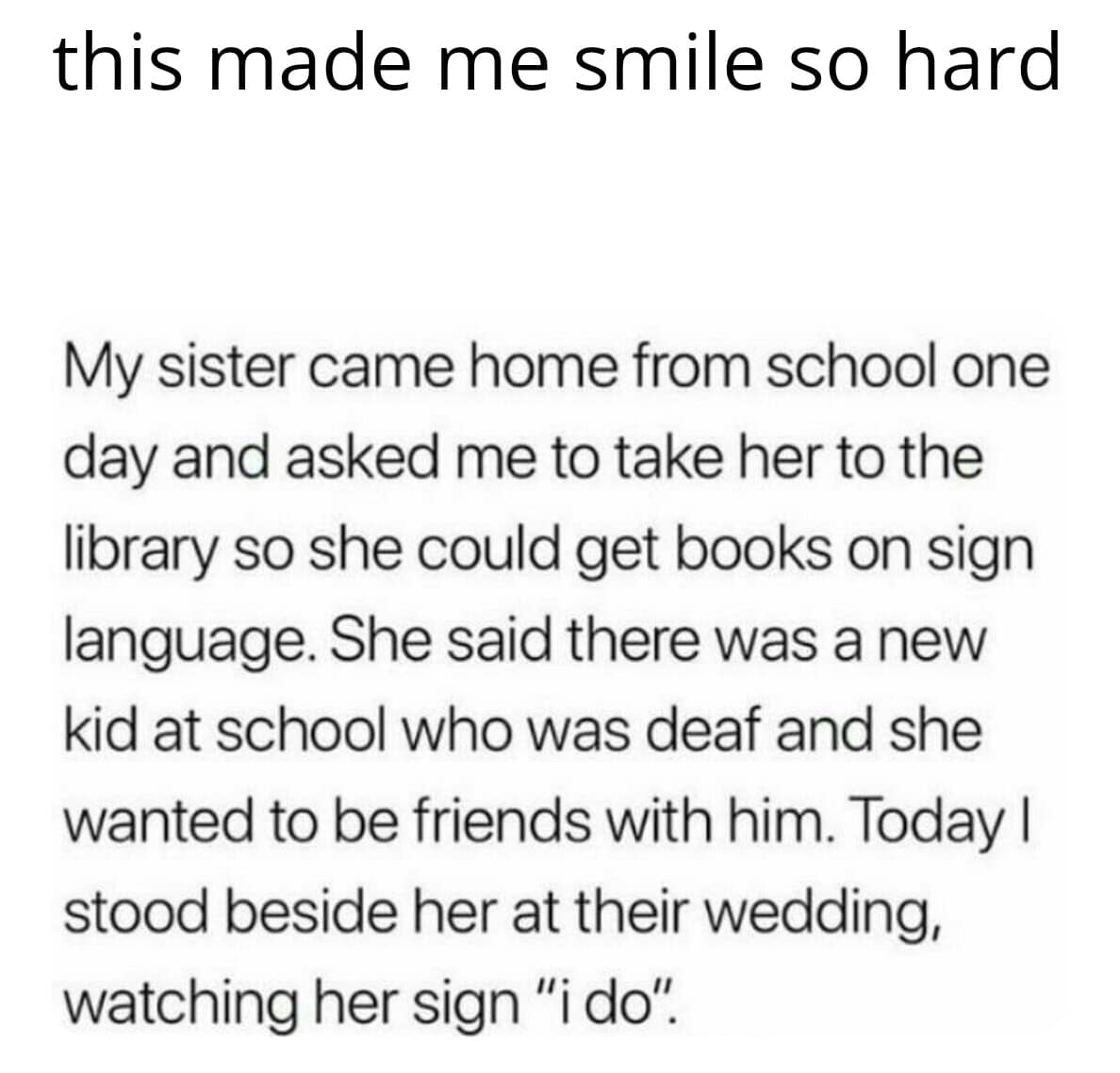 cute wholesome-memes cute text: this made me smile so hard My sister came home from school one day and asked me to take her to the library so she could get books on sign language. She said there was a new kid at school who was deaf and she wanted to be friends with him. Today I stood beside her at their wedding, watching her sign 'ti dot 