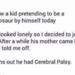 offensive-memes nsfw text: I saw a kid pretending to be a dinosaur by himself today He looked lonely so I decided to join in. After a while his mother came by and told me off. Turns out he had Cerebral Palsy.  nsfw