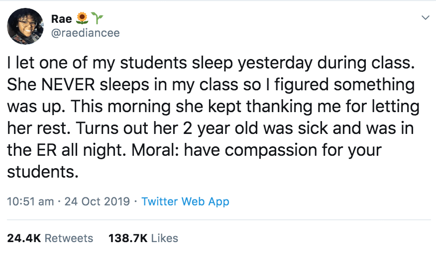 Tweet, Wholesome, Black Twitter wholesome-memes black text: @raediancee I let one of my students sleep yesterday during class. She NEVER sleeps in my class so I figured something was up. This morning she kept thanking me for letting her rest. Turns out her 2 year old was sick and was in the ER all night. Moral: have compassion for your students. 10:51 am • 24 Oct 2019 • Twitter Web App Likes 24.4K Retweets 138.7K 