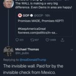 political-memes political text: Donald J. Trump O @realDonal... •2m v The WALL is making a very big difference. Even Dems in area are happy! O GOP e @GOP • 16h Promises MADE, Promises KEPT! #KeepAmericaGreat foxnews.com/politics/in-sa... 0 331 to 507 01,689 Michael Thomas @in_pubs Replying to @realDonaldTrump The invisible wall. Paid for by the invisible check from Mexico.  political