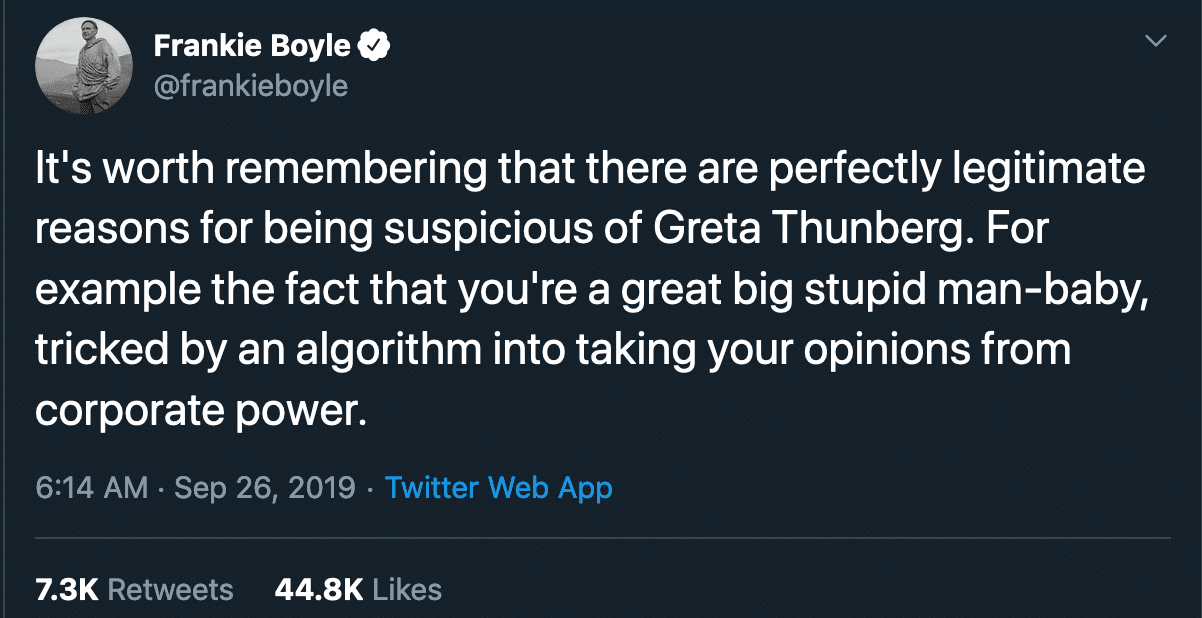 political political-memes political text: Frankie Boyle @frankieboyle It's worth remembering that there are perfectly legitimate reasons for being suspicious of Greta Thunberg. For example the fact that you're a great big stupid man-baby, tricked by an algorithm into taking your opinions from corporate power. 6:14 AM • sep 26, 2019 • Twitter Web App 7.3K 44.8K Likes Retweets 