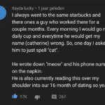 wholesome-memes cute text: llayda lucky • 1 jaar geleden I always went to the same starbucks and there ones a guy who worked there for a couple months. Every morning I would go my daily cup and everytime he would get my name (catherine) wrong. So, one day I asked him to just spell "cat". He wrote down "meow" and his phone number on the napkin. He is also currently reading this over my shoulder into our 16 month of dating so yeah- 17K 267  cute