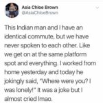 wholesome-memes cute text: Asia Chloe Brown @AsiaChloeBrown This Indian man and I have an identical commute, but we have never spoken to each other. Like we get on at the same platform spot and everything. I worked from home yesterday and today he jokingly said, "Where were you? I was lonely!" It was a joke but I almost cried Imao.  cute