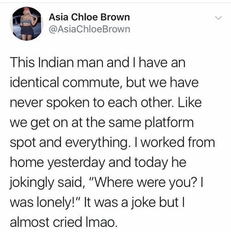 cute wholesome-memes cute text: Asia Chloe Brown @AsiaChloeBrown This Indian man and I have an identical commute, but we have never spoken to each other. Like we get on at the same platform spot and everything. I worked from home yesterday and today he jokingly said, 