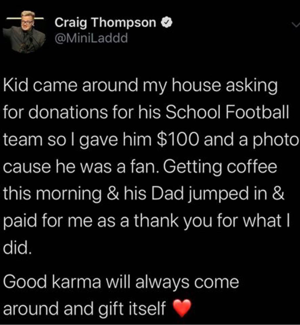 cute wholesome-memes cute text: Craig Thompson @MiniLaddd Kid came around my house asking for donations for his School Football team so I gave him $100 and a photo cause he was a fan. Getting coffee this morning & his Dad jumped in & paid for me as a thank you for what I did. Good karma will always come around and gift itself 