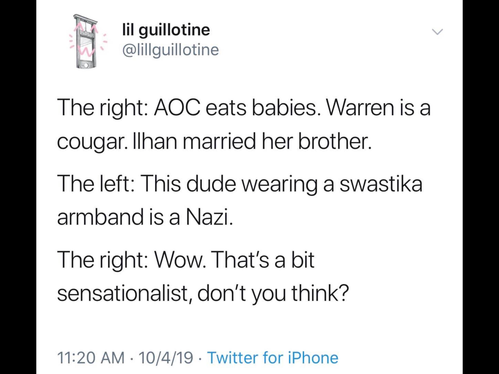political political-memes political text: lil guillotine @lillguillotine The right: AOC eats babies. Warren is a cougar. llhan married her brother. The left: This dude wearing a swastika armband is a Nazi. The right: Wow. That's a bit sensationalist, don't you think? 11:20 AM • 10/4/19 • Twitter for iPhone 