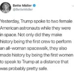 political-memes political text: Bette Midler O @BetteMidler Yesterday, Trump spoke to two female American astronauts while they were in space. Not only did they make history being the first crew to perform an all-woman spacewalk, they also made history by being the first women to speak to Trump at a distance that was probably pretty safe.  political