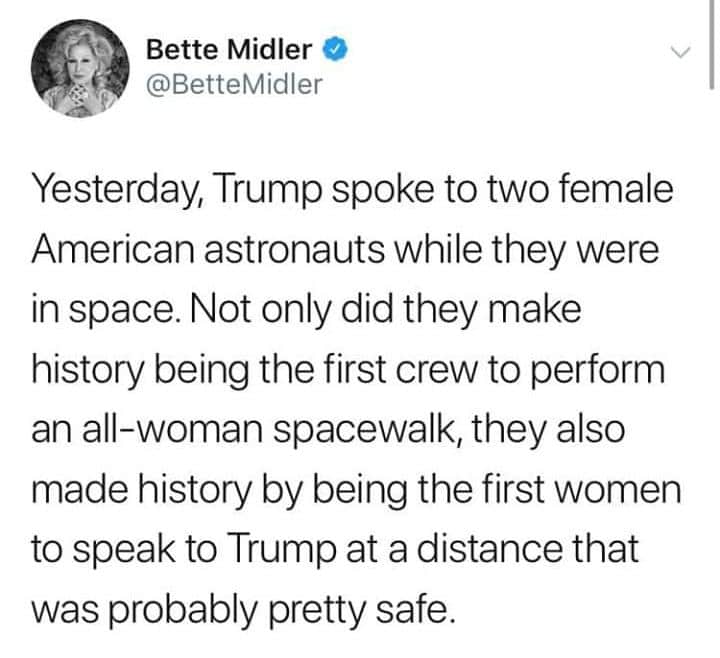 political political-memes political text: Bette Midler O @BetteMidler Yesterday, Trump spoke to two female American astronauts while they were in space. Not only did they make history being the first crew to perform an all-woman spacewalk, they also made history by being the first women to speak to Trump at a distance that was probably pretty safe. 