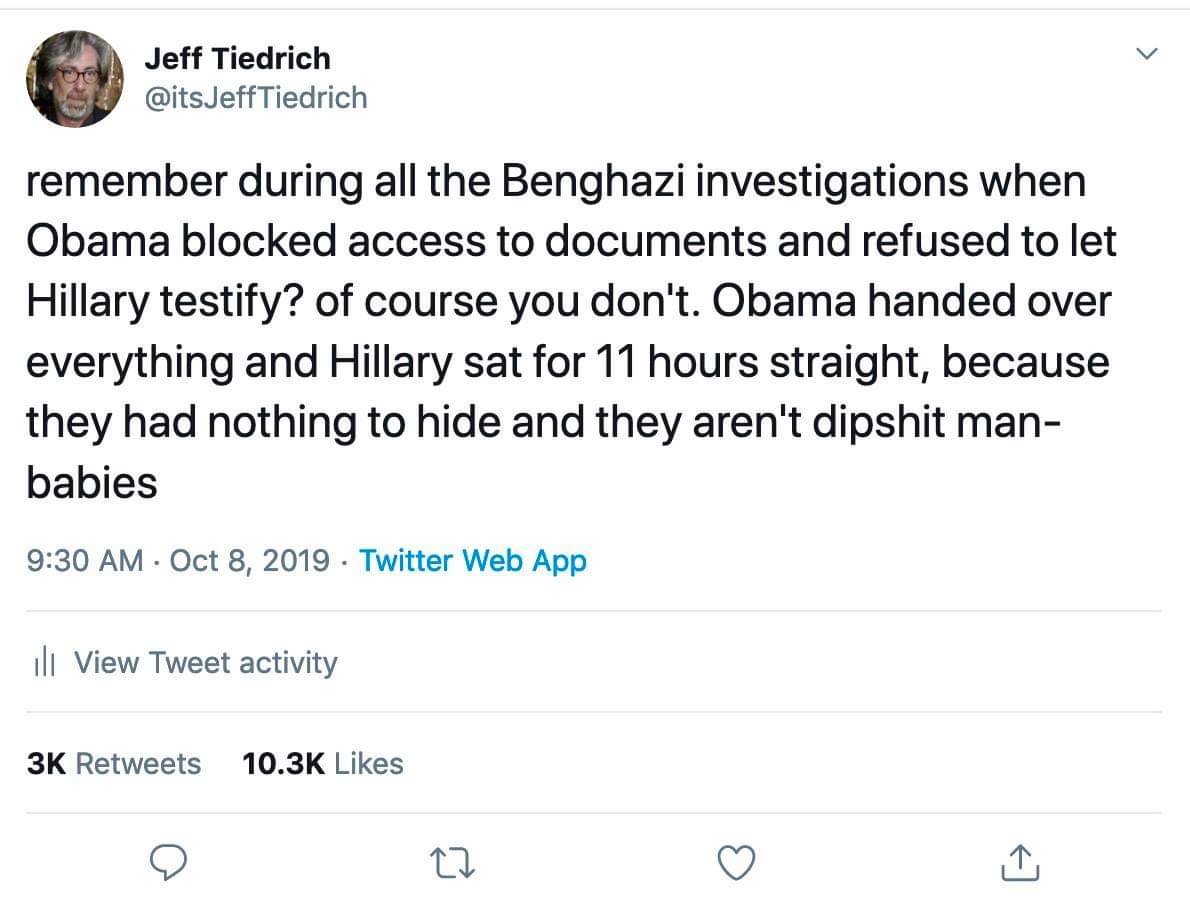 political political-memes political text: Jeff Tiedrich @itsJeffTiedrich remember during all the Benghazi investigations when Obama blocked access to documents and refused to let Hillary testify? of course you don't. Obama handed over everything and Hillary sat for 11 hours straight, because they had nothing to hide and they aren't dipshit man- babies 9:30 AM • Oct 8, 2019 • Twitter Web App Ill View Tweet activity Likes 3K Retweets 10.3K 