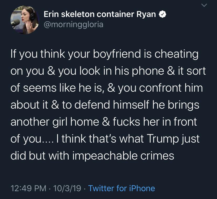 political political-memes political text: Erin skeleton container Ryan @morninggloria If you think your boyfriend is cheating on you & you look in his phone & it sort of seems like he is, & you confront him about it & to defend himself he brings another girl home & fucks her in front of you... I think that's what Trump just did but with impeachable crimes 12:49 PM • 10/3/19 • Twitter for iPhone 