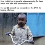 offensive-memes nsfw text: Poor Nabib has to travel 6 miles every day for fresh water on a bike with no wheels or seat. For iust $3 a month we can send you the DVD. It