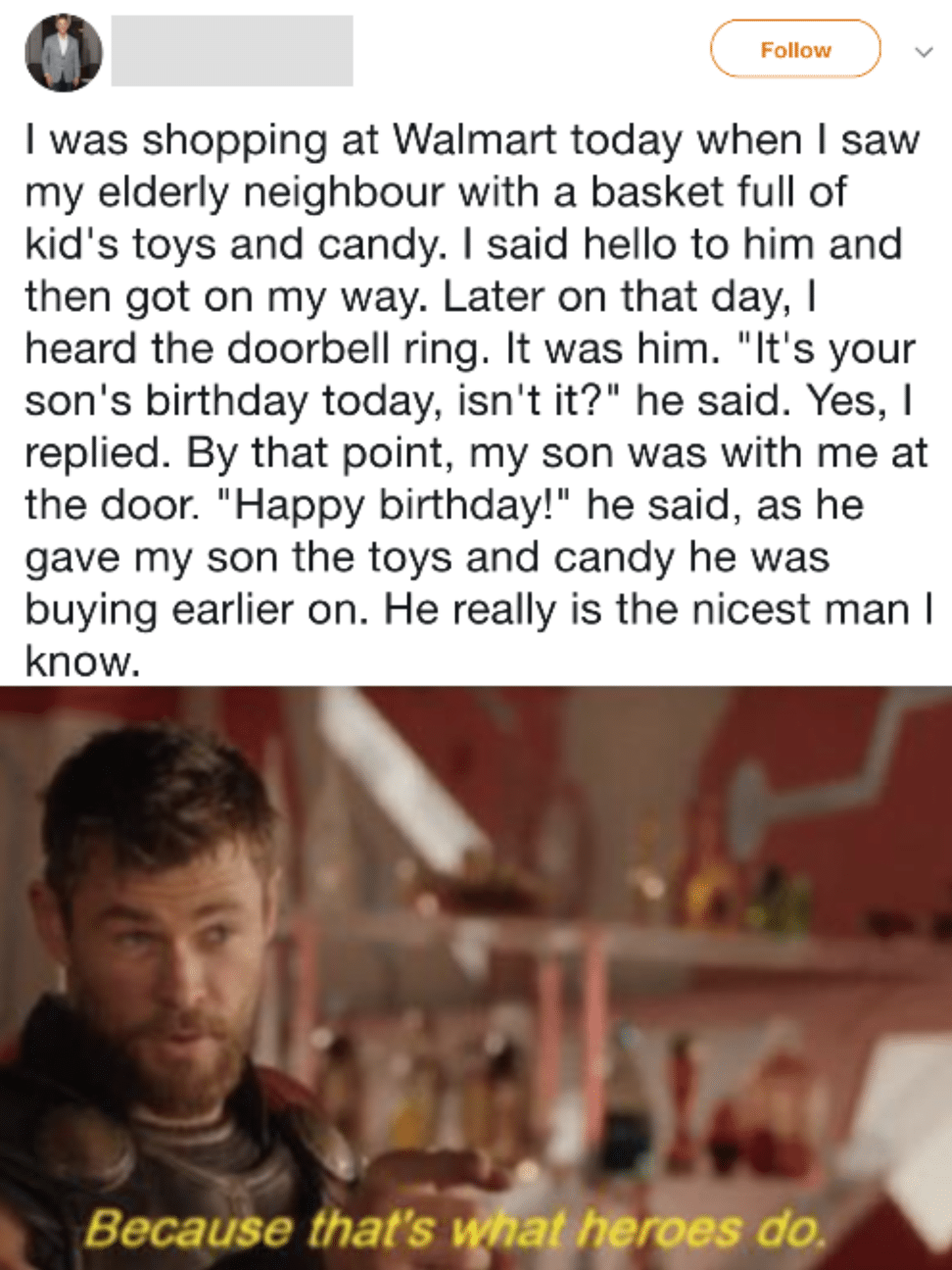 cute wholesome-memes cute text: Follow I was shopping at Walmart today when I saw my elderly neighbour with a basket full of kid's toys and candy. I said hello to him and then got on my way. Later on that day, I heard the doorbell ring. It was him. 