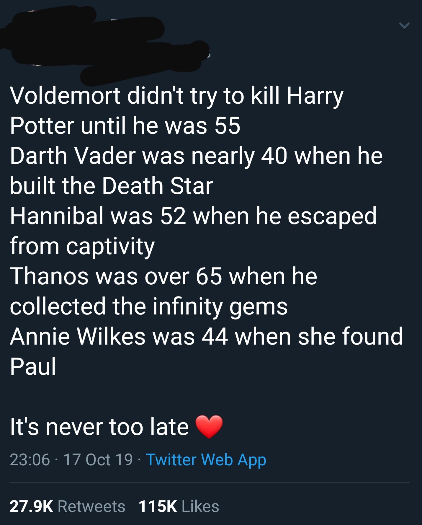 cute wholesome-memes cute text: Voldemort didn't try to kill Harry Potter until he was 55 Darth Vader was nearly 40 when he built the Death Star Hannibal was 52 when he escaped from captivity Thanos was over 65 when he collected the infinity gems Annie Wilkes was 44 when she found Paul It's never too late 23:06 • 17 Oct 19 • Twitter Web App Likes 27.9K Retweets 115K 