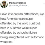political-memes political text: thomas violence @thomas_violence I love little cultural differences, like how Americans are super offended by the word cunt but here in Australia welre super offended by school children being slaughtered with automatic weapons  political