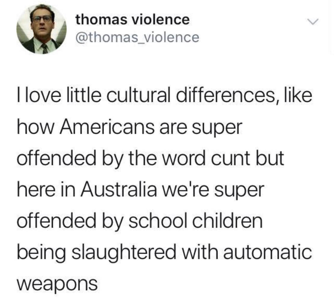 political political-memes political text: thomas violence @thomas_violence I love little cultural differences, like how Americans are super offended by the word cunt but here in Australia welre super offended by school children being slaughtered with automatic weapons 