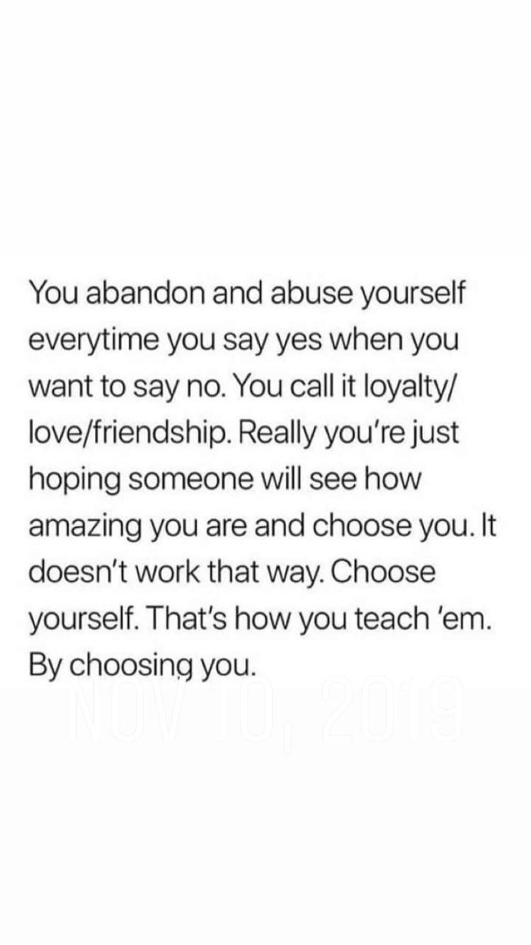 women feminine-memes women text: You abandon and abuse yourself everytime you say yes when you want to say no. You call it loyalty/ love/friendship. Really you're just hoping someone will see how amazing you are and choose you. It doesn't work that way. Choose yourself. That's how you teach 'em. By choosing you. 