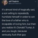 political-memes political text: Jeff Tiedrich @itsJeffTiedrich itls almost kind of tragically sad, a son willing to repeatedly humiliate himself in order to win the love of a father who is incapable of loving him, but then you realize it