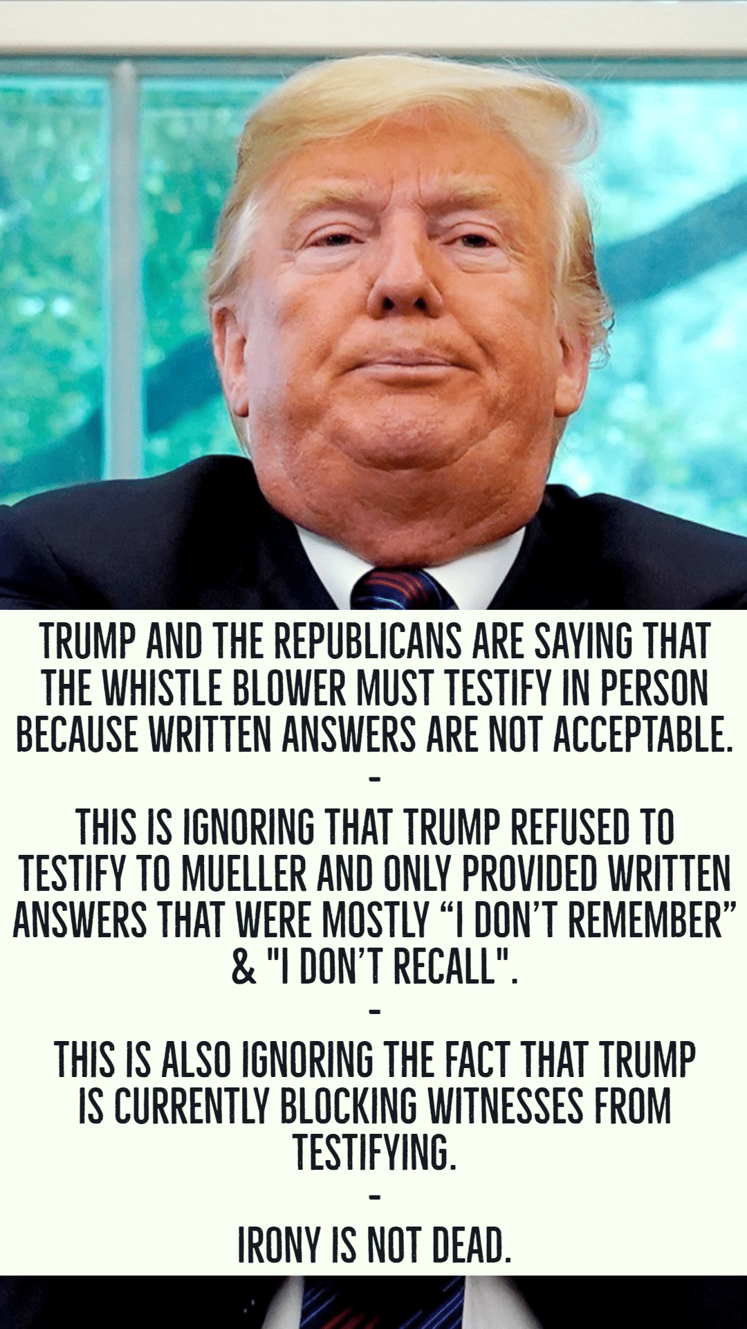 political political-memes political text: TRUMP AND THE REPUBLICANS ARE SAYING THAT THE WHISTLE BLOWER MUST TESTIFY IN PERSON BECAUSE WRITTEN ANSWERS ARE NOT ACCEPTABLE. THIS IS IGNORING THAT TRUMP REFUSED TO TESTIFY TO MUELLER AND ONLY PROVIDED WRITTEN ANSWERS THAT WERE MOSTLY 