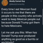political-memes political text: Mostly Correct Guy @MostlyCorrectGy Every time I eat Mexican food it occurs to me that there are people in this country who actively want to keep Mexican people out because Donald Trump got them to hate Mexicans. Let me ask you this: When has Donald Trump ever produced anything as good as a burrito or enchilada?  political