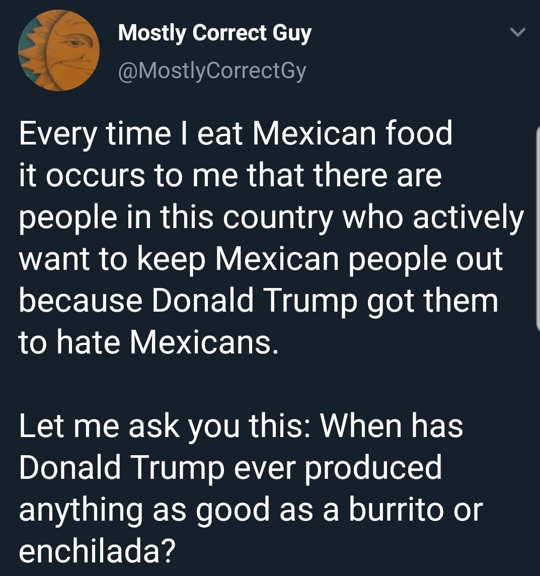 political political-memes political text: Mostly Correct Guy @MostlyCorrectGy Every time I eat Mexican food it occurs to me that there are people in this country who actively want to keep Mexican people out because Donald Trump got them to hate Mexicans. Let me ask you this: When has Donald Trump ever produced anything as good as a burrito or enchilada? 