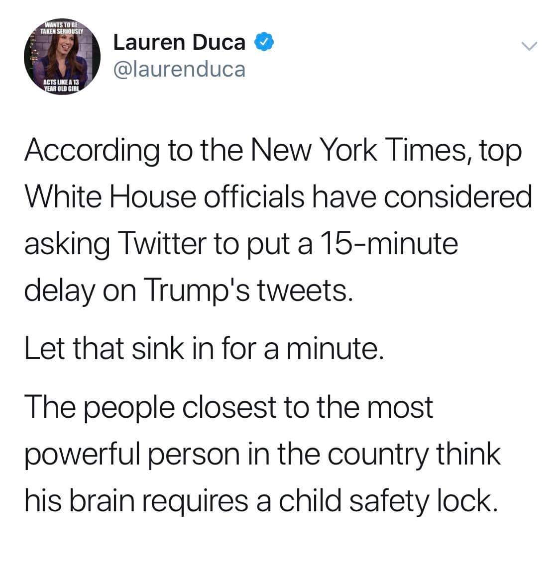 political political-memes political text: rant Lauren Duca @laurenduca ACTSUEEÄ 13 EAR According to the New York Times, top White House officials have considered asking Twitter to put a 15-minute delay on Trumpls tweets. Let that sink in for a minute. The people closest to the most powerful person in the country think his brain requires a child safety lock. 