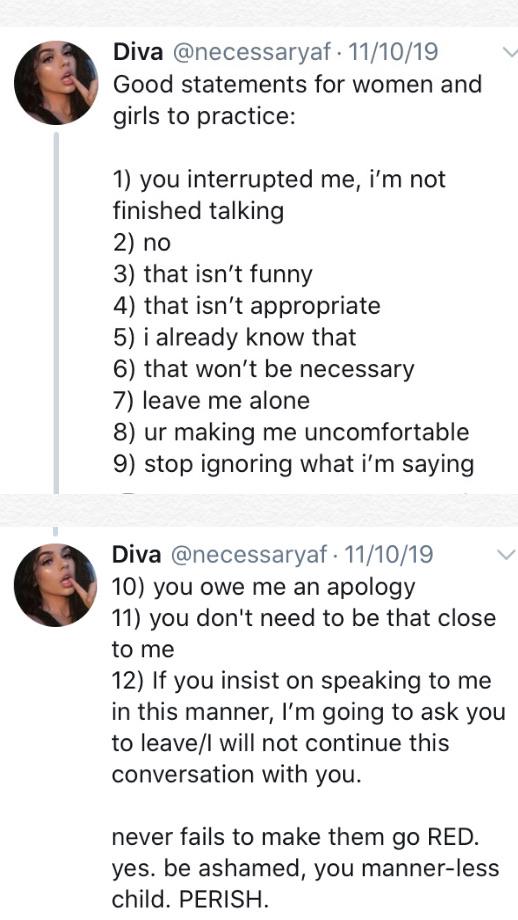 women feminine-memes women text: Diva @necessaryaf 11/10/19 Good statements for women and girls to practice: 1) you interrupted me, i'm not finished talking 2) no 3) that isn't funny 4) that isn't appropriate 5) i already know that 6) that won't be necessary 7) leave me alone 8) ur making me uncomfortable 9) stop ignoring what i'm saying Diva @necessaryaf • 11/10/19 10) you owe me an apology 11) you don't need to be that close to me 12) If you insist on speaking to me in this manner, I'm going to ask you to leave/l will not continue this conversation with you. never fails to make them go RED. yes. be ashamed, you manner-less child. PERISH. 