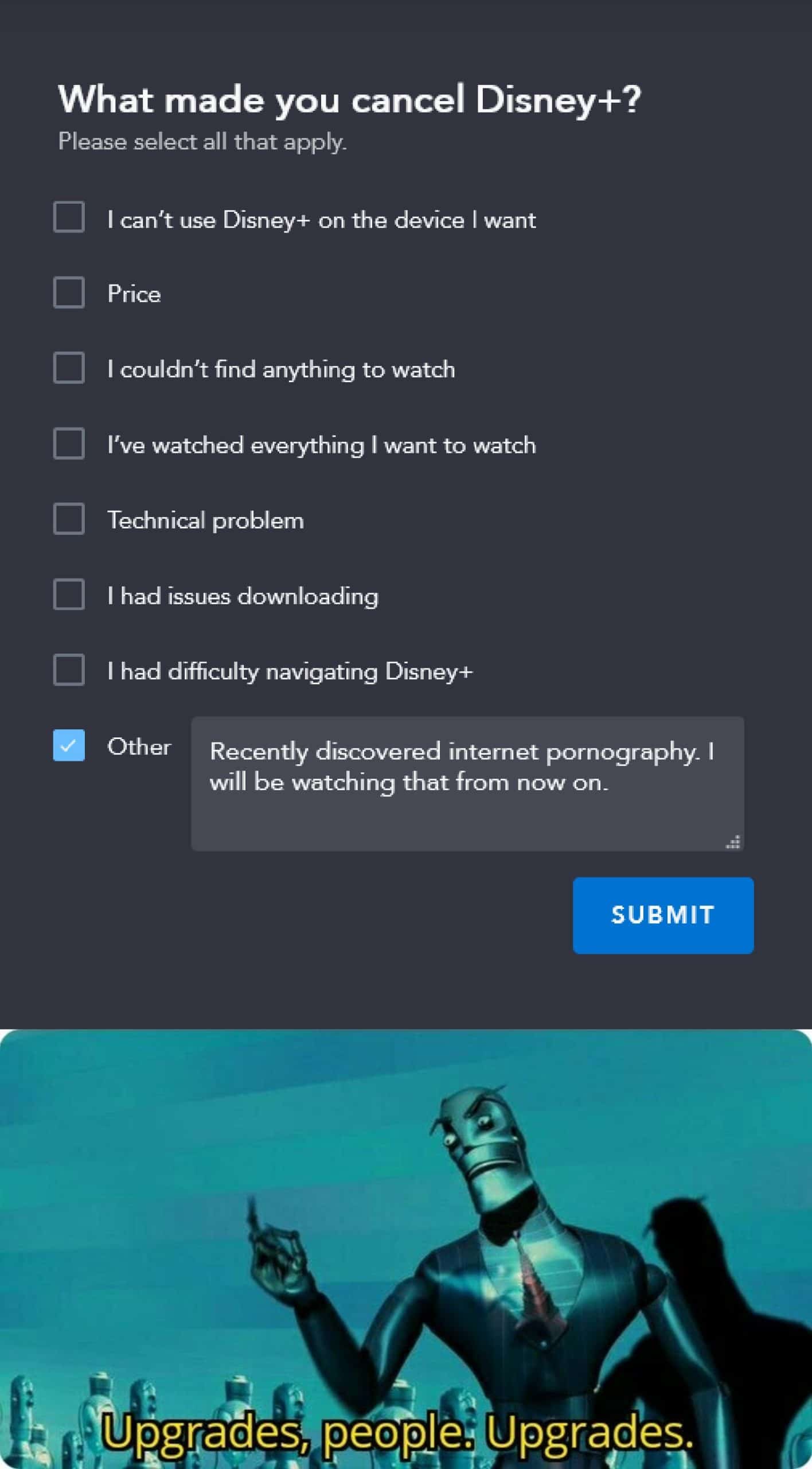 Dank Meme dank-memes cute text: What made you cancel Disney+? Please select all that apply. I can't use Disney+ on the device I want Price I couldn't find anything to watch I've watched everything I want to watch Technical problem I had issues downloading I had difficulty navigating Disney+ Other Recently discovered internet pornography- I will be watching that from now on. SUBMIT Upgraqes. 