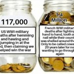 history-memes history text: 117,000 US WWI military deaths after hemming and hawing and jumping in at the end, then claiming we helped win the war 1.4 Million French WWI military deaths after fighting hand to hand, tooth and nail while their country was shelled around them. Only to be called cowards 20 years later for not wanting to go through it again  history