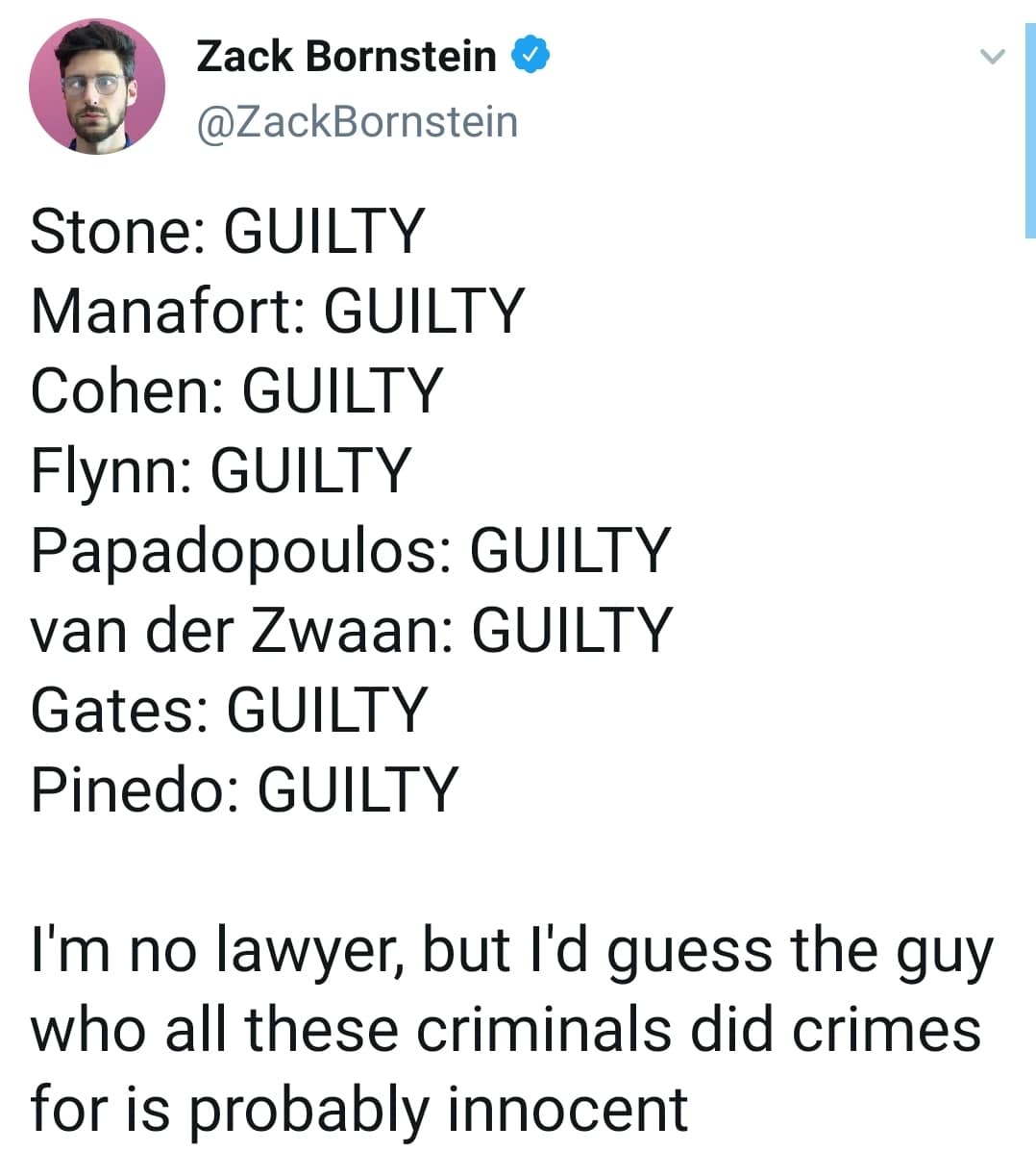 political political-memes political text: (9 Zack Bornstein @ZackBornstein Stone: GUILTY Manafort: GUILTY Cohen: GUILTY Flynn: GUILTY Papadopoulos: GUILTY van der Zwaan: GUILTY Gates: GUILTY Pinedo: GUILTY I'm no lawyer, but I'd guess the guy who all these criminals did crimes for is probably innocent 