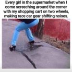 dank-memes cute text: Every girl in the supermarket when I come screeching around the corner with my shopping cart on two wheels, making race car gear shifting noises.  Dank Meme