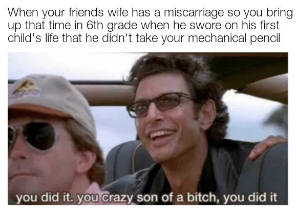 nsfw offensive-memes nsfw text: When your friends wife has a miscarriage so you bring up that time in 6th grade when he swore on his first child's life that he didn't take your mechanical pencil you did it. you crazy son of a bitch, you did it 