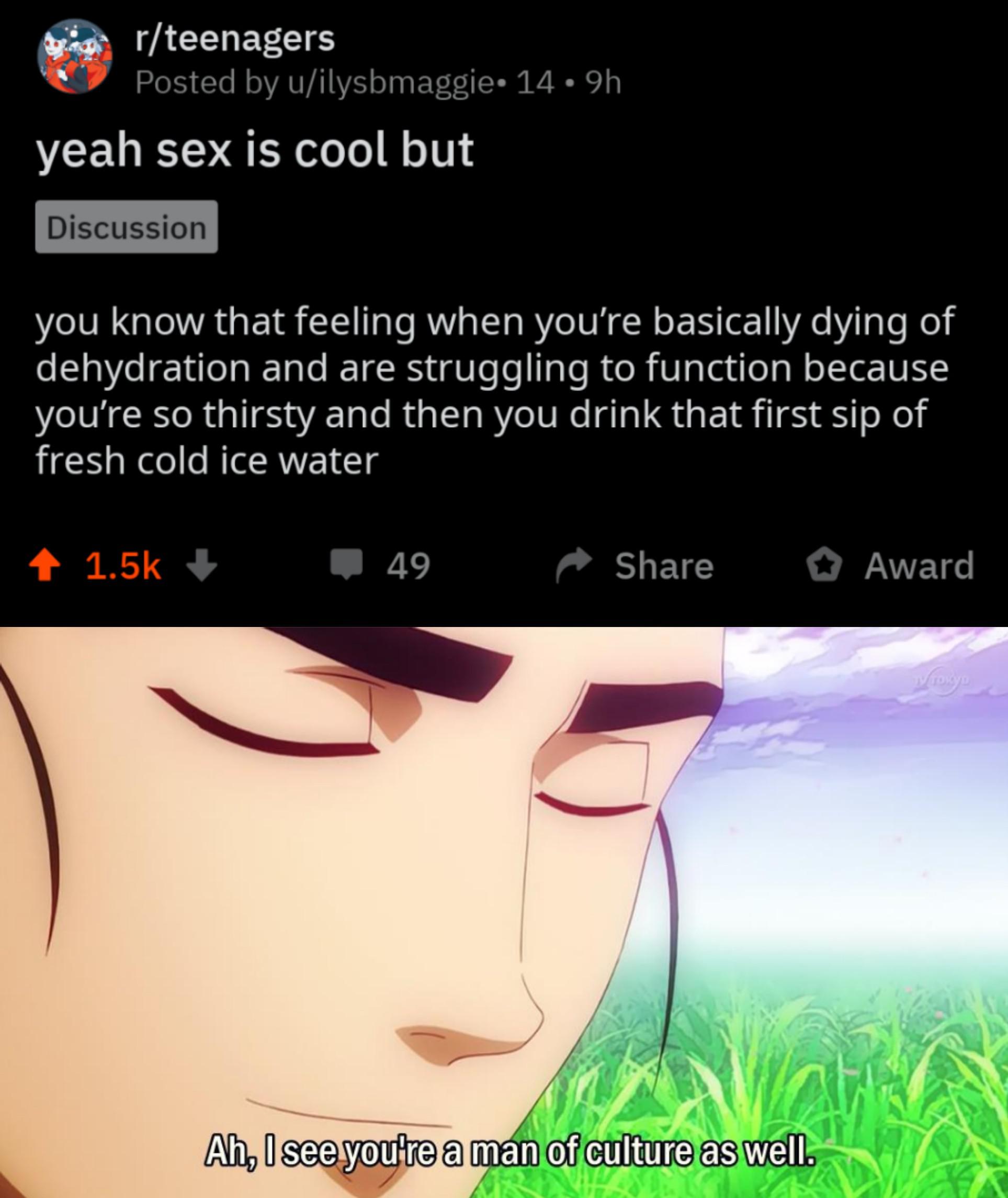 water water-memes water text: r/teenagers Posted by u/ilysbmaggie• 14 • 9h yeah sex is cool but Discussion you know that feeling when you're basically dying of dehydration and are struggling to function because you're so thirsty and then you drink that first sip of fresh cold ice water + 1.5k + 49 Share O Award Ah, I see you're a mah of culture as well. 