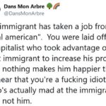 political-memes political text: Dans Mon Arbre @DansMonArbre No immigrant has taken a job from a "real american". You were laid off by a capitalist who took advantage of that immigrant to increase his profits, and nothing makes him happier than to hear that you