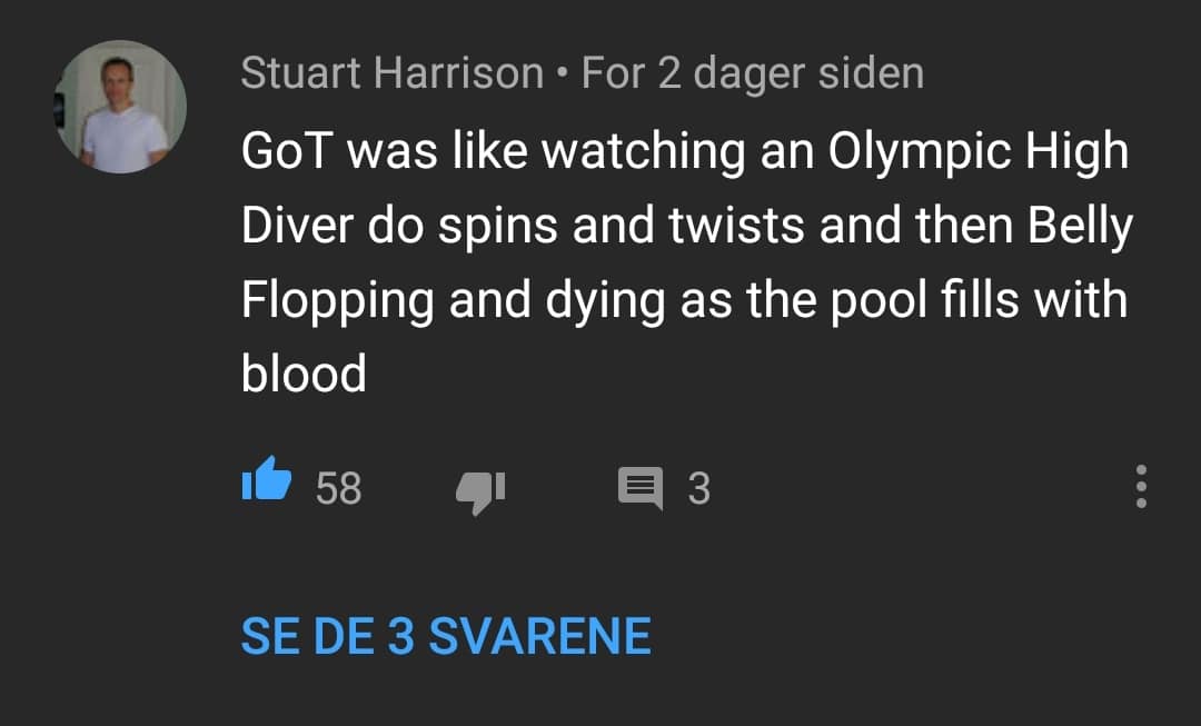 game-of-thrones game-of-thrones-memes game-of-thrones text: Stuart Harrison • For 2 dager siden GOT was like watching an Olympic High Diver do spins and twists and then Belly Flopping and dying as the pool fills with blood SE DE 3 SVARENE 