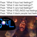 dank-memes cute text: 1995 Pixar: "What if toys had feelings?" "What if rats had feelings?" 2007 Pixar: 2006 Pixar: "What if cars had feelings?" 2015 Pixar: "What if FEELINGS had feelings?" "What if black people had feelings?" 2020 Pixar:  Dank Meme, Disney Soul