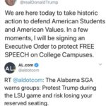 political-memes political text: Donald J. Trump @reaIDonaIdTrump We are here today to take historic action to defend American Students and American Values. In a few moments, I will be signing an Executive Order to protect FREE SPEECH on College Campuses. AL.com @aldotcom @aldotcom: The Alabama SGA warns groups: Protest Trump during the LSI-J game and risk losing your reserved seating. https://t.co/8WYaFAtmw...  political