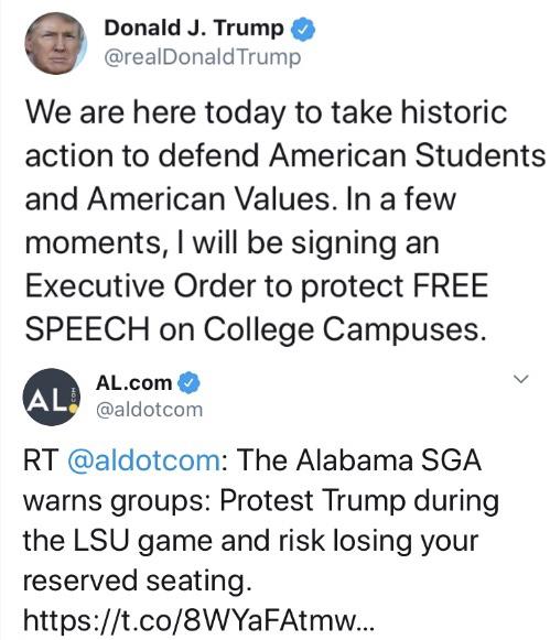 political political-memes political text: Donald J. Trump @reaIDonaIdTrump We are here today to take historic action to defend American Students and American Values. In a few moments, I will be signing an Executive Order to protect FREE SPEECH on College Campuses. AL.com @aldotcom @aldotcom: The Alabama SGA warns groups: Protest Trump during the LSI-J game and risk losing your reserved seating. https://t.co/8WYaFAtmw... 