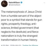 christian-memes christian text: RainnWilson @rainnwilson The metamorphosis of Jesus Christ from a humble servant of the abject poor to a symbol that stands for gun rights, prosperity theology, anti- science, limited government (that neglects the destitute) and fierce nationalism is truly the strangest transformation in human history.  christian