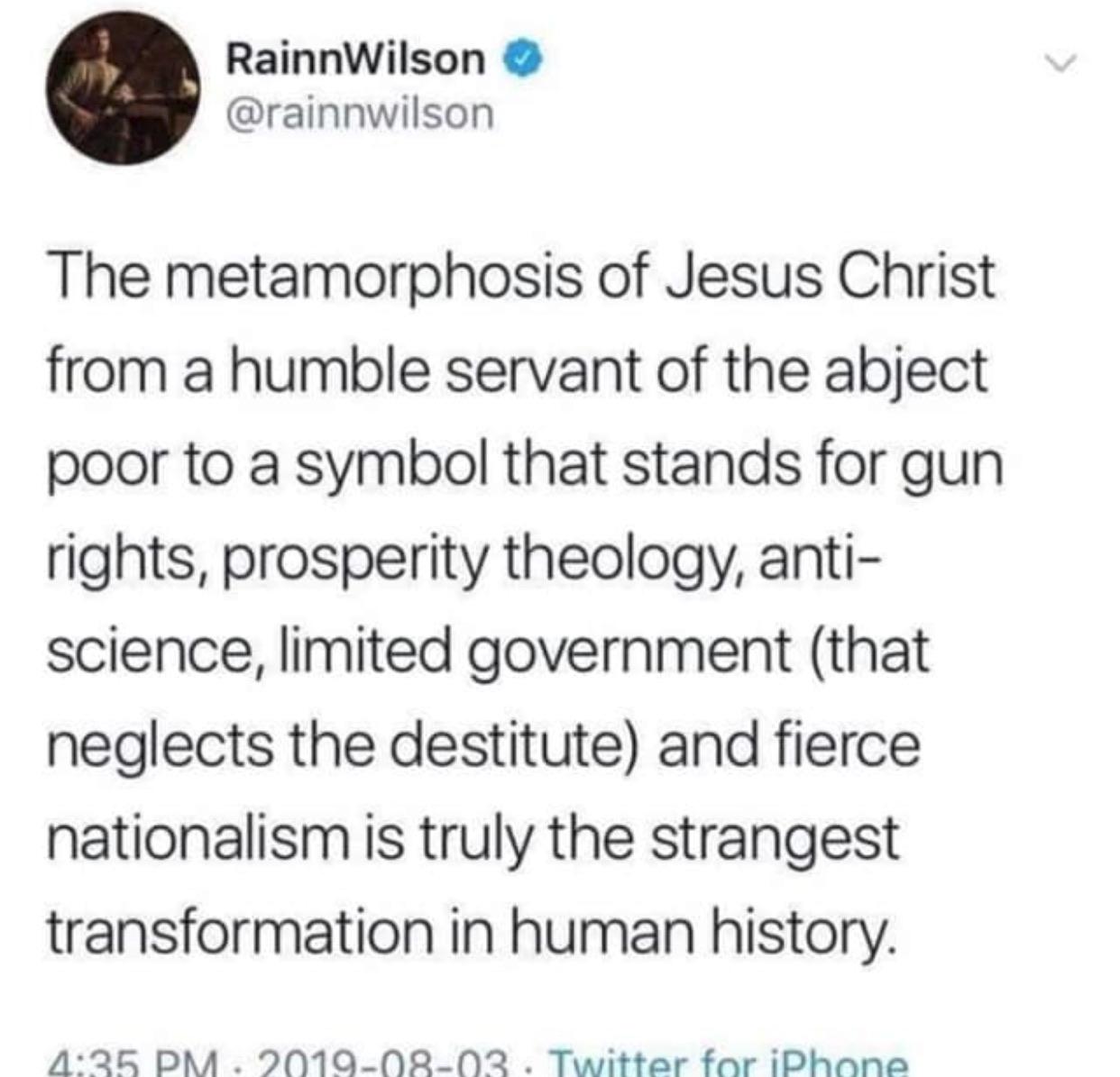 christian christian-memes christian text: RainnWilson @rainnwilson The metamorphosis of Jesus Christ from a humble servant of the abject poor to a symbol that stands for gun rights, prosperity theology, anti- science, limited government (that neglects the destitute) and fierce nationalism is truly the strangest transformation in human history. 
