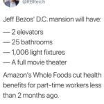 political-memes political text: Robert Reich @RBReich Jeff Bezosl D.C. mansion will have: — 2 elevators — 25 bathrooms — 11006 light fixtures — A full movie theater Amazonls Whole Foods cut health benefits for part-time workers less than 2 months ago. Tax the rich.  political