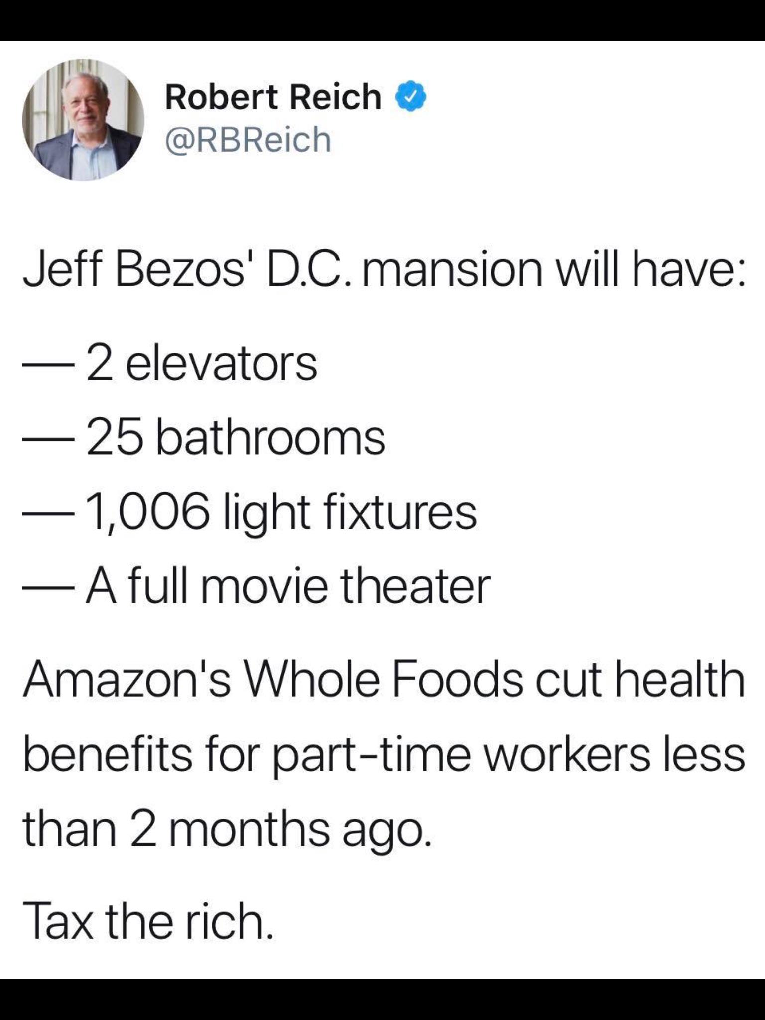 political political-memes political text: Robert Reich @RBReich Jeff Bezosl D.C. mansion will have: — 2 elevators — 25 bathrooms — 11006 light fixtures — A full movie theater Amazonls Whole Foods cut health benefits for part-time workers less than 2 months ago. Tax the rich. 