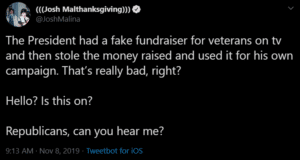 political-memes political text: (((Josh Malthanksgiving))) @JoshMalina The President had a fake fundraiser for veterans on tv and then stole the money raised and used it for his own campaign. That's really bad, right? Hello? Is this on? Republicans, can you hear me? 9:13 AM Nov 8, 2019 Tweetbot for ios