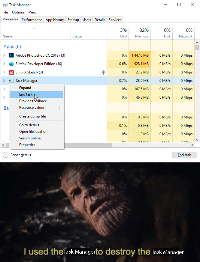 thanos avengers-memes thanos text: Task Manager File Options View Processes performance Name Apps (6) App history Startup Users Status Details Se Nices 3% CPU Adobe Photoshop cc 2019 (13) Firefox Developer Edition (10) Snip & Sketch (3) Task Manager Provide feedback Resource values Create dump file Go to details Open file location Search online Properties Fewer details Memory 1 A47,0 MB 9201 MB 27,2 MB 107,5 MB 403 MB 03 MB 08 MB 11,2 MB Disk O M8,'s O M8,'s O M8,'s O M8/s O M8,'s O M8,'s O M8,'s O M8,'s O M8,'s Network O Mbps O Mbps O Mbps O Mbps O Mbps O Mbps O Mbps O Mbps O Mbps End task I used thef rto destroy the ask Manage Task Manager 
