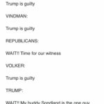 political-memes political text: Kaivan Shroff @KaivanShroff Impeachment Hearings so far... YOVANOVITCH: Trump is guilty VINDMAN: Trump is guilty REPUBLICANS: WAIT!! Time for our witness VOLKER: Trump is guilty TRUMP: WAIT!! My buddy Sondland is the one guy who was there and will clear my name SONDLAND: Trump is guilty 0 5,490 6:32 PM - Nov 20, 2019 O  political