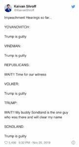 political-memes political text: Kaivan Shroff @KaivanShroff Impeachment Hearings so far... YOVANOVITCH: Trump is guilty VINDMAN: Trump is guilty REPUBLICANS: WAIT!! Time for our witness VOLKER: Trump is guilty TRUMP: WAIT!! My buddy Sondland is the one guy who was there and will clear my name SONDLAND: Trump is guilty 0 5,490 6:32 PM - Nov 20, 2019 O