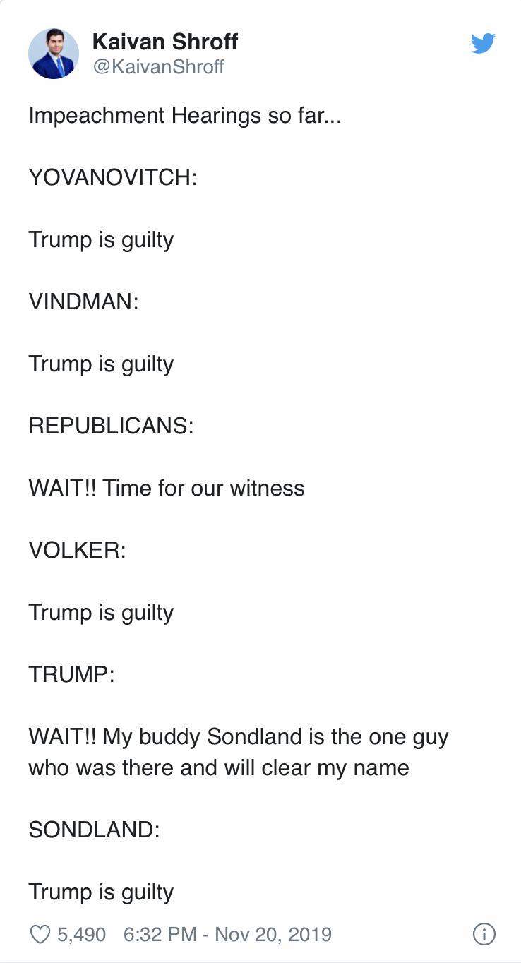 political political-memes political text: Kaivan Shroff @KaivanShroff Impeachment Hearings so far... YOVANOVITCH: Trump is guilty VINDMAN: Trump is guilty REPUBLICANS: WAIT!! Time for our witness VOLKER: Trump is guilty TRUMP: WAIT!! My buddy Sondland is the one guy who was there and will clear my name SONDLAND: Trump is guilty 0 5,490 6:32 PM - Nov 20, 2019 O 