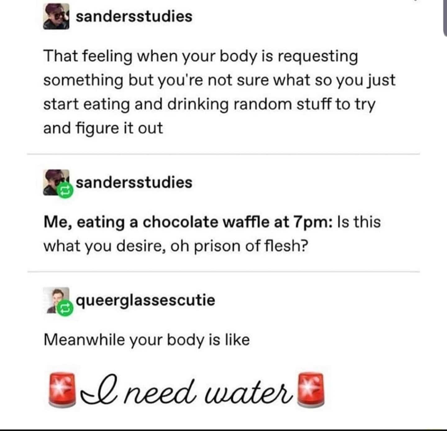 water water-memes water text: sandersstudies That feeling when your body is requesting something but you're not sure what so you just start eating and drinking random stuff to try and figure it out sandersstudies Me, eating a chocolate waffle at 7 pm: Is this what you desire, oh prison of flesh? queerglassescutie Meanwhile your body is like need tuate/bG 