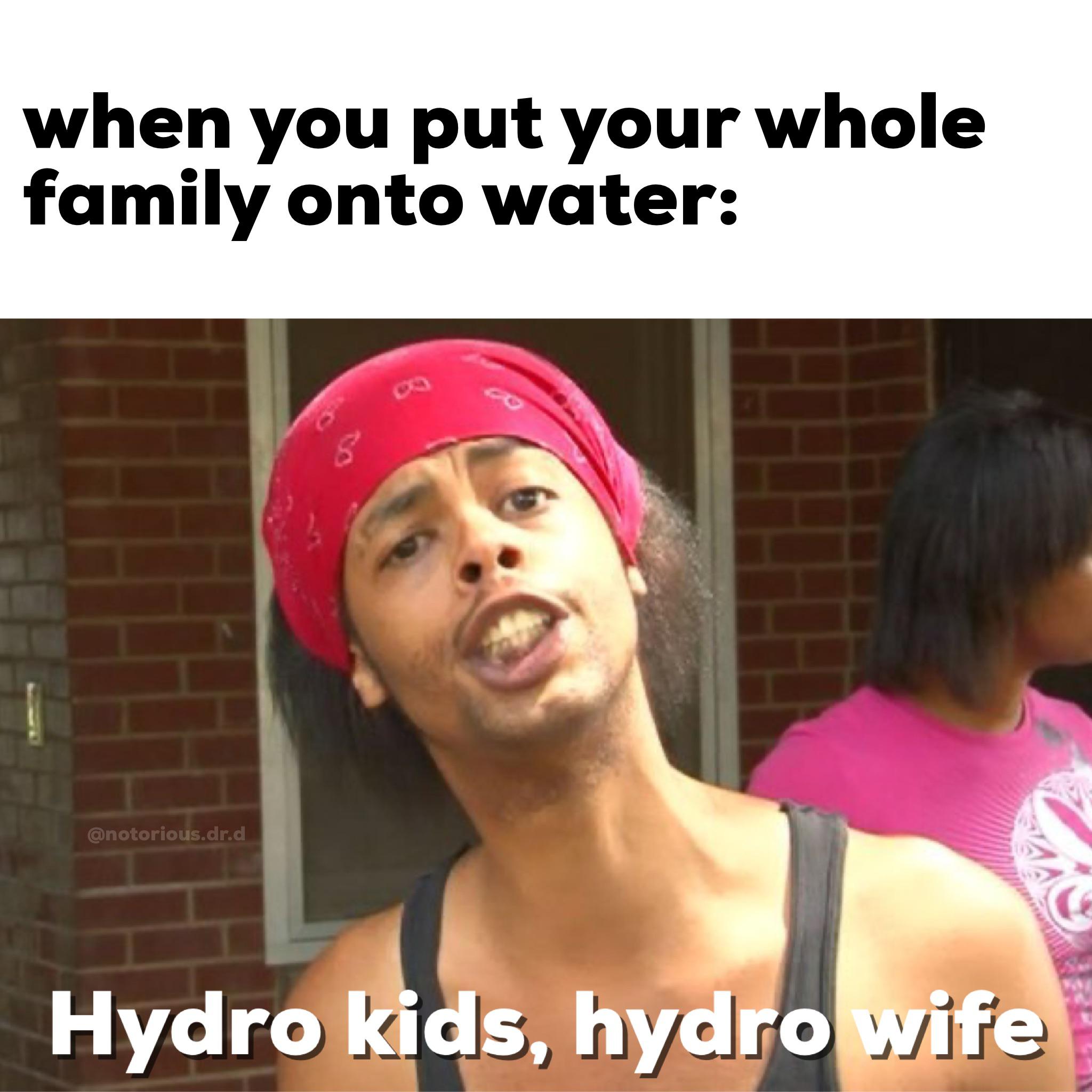 water water-memes water text: when you put your whole family onto water: @notorious.dr.d ' bbifiev 